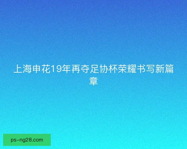 上海申花19年再夺足协杯荣耀书写新篇章