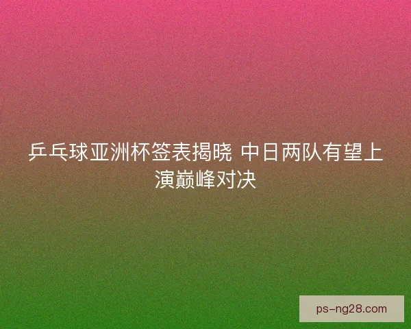 乒乓球亚洲杯签表揭晓 中日两队有望上演巅峰对决