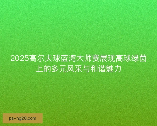 2025高尔夫球蓝湾大师赛展现高球绿茵上的多元风采与和谐魅力
