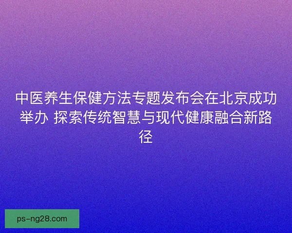 中医养生保健方法专题发布会在北京成功举办 探索传统智慧与现代健康融合新路径